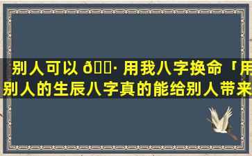 别人可以 🌷 用我八字换命「用别人的生辰八字真的能给别人带来伤害吗」